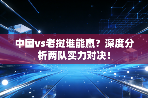 中国vs老挝谁能赢？深度分析两队实力对决！