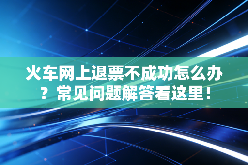火车网上退票不成功怎么办？常见问题解答看这里！