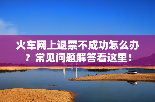 火车网上退票不成功怎么办？常见问题解答看这里！