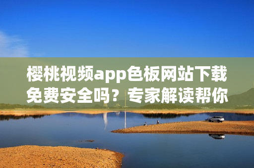 樱桃视频app色板网站下载免费安全吗？专家解读帮你忙！