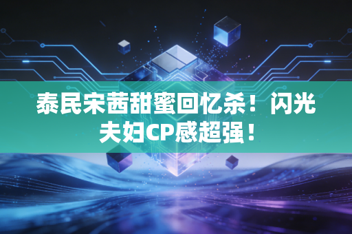 泰民宋茜甜蜜回忆杀！闪光夫妇CP感超强！