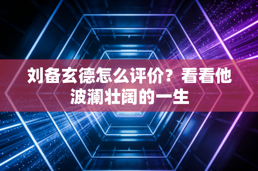 刘备玄德怎么评价？看看他波澜壮阔的一生