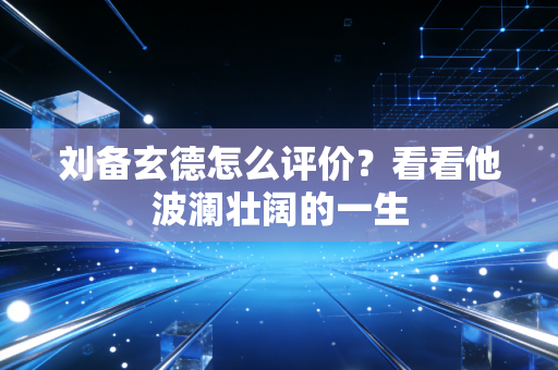 刘备玄德怎么评价？看看他波澜壮阔的一生