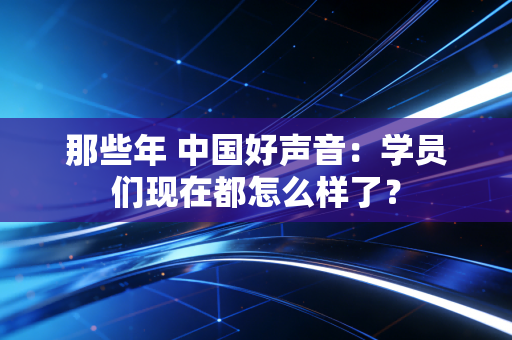 那些年 中国好声音：学员们现在都怎么样了？