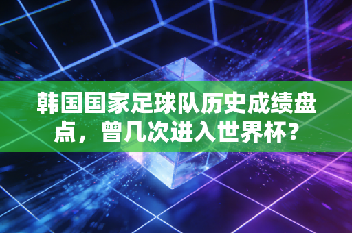 韩国国家足球队历史成绩盘点，曾几次进入世界杯？