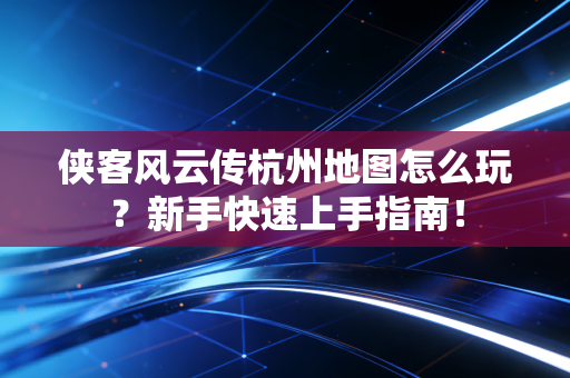 侠客风云传杭州地图怎么玩？新手快速上手指南！