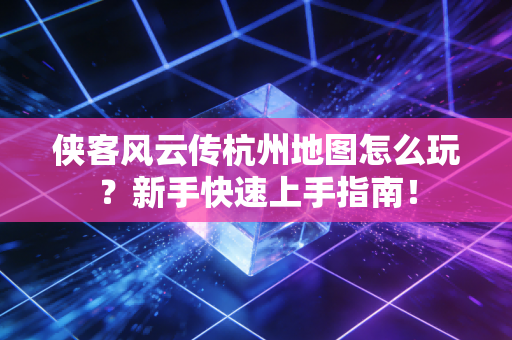 侠客风云传杭州地图怎么玩？新手快速上手指南！