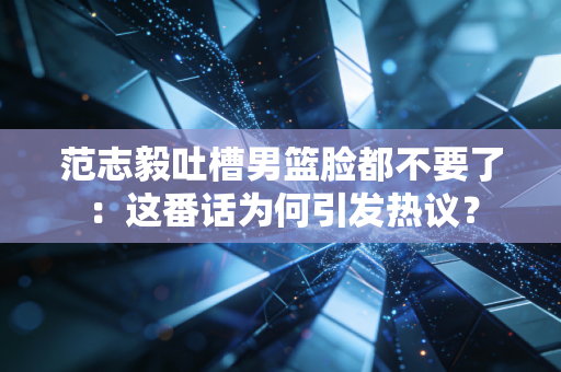 范志毅吐槽男篮脸都不要了：这番话为何引发热议？
