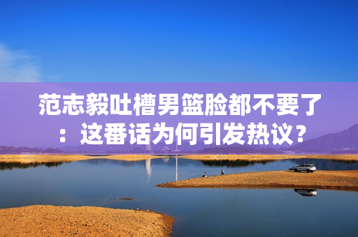 范志毅吐槽男篮脸都不要了：这番话为何引发热议？