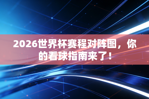 2026世界杯赛程对阵图，你的看球指南来了！