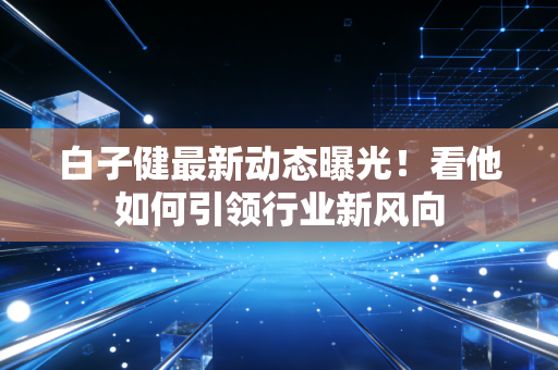 白子健最新动态曝光！看他如何引领行业新风向