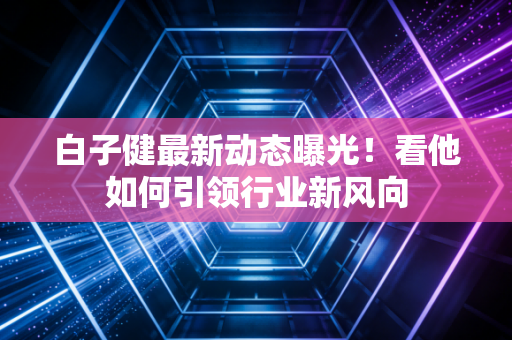 白子健最新动态曝光！看他如何引领行业新风向