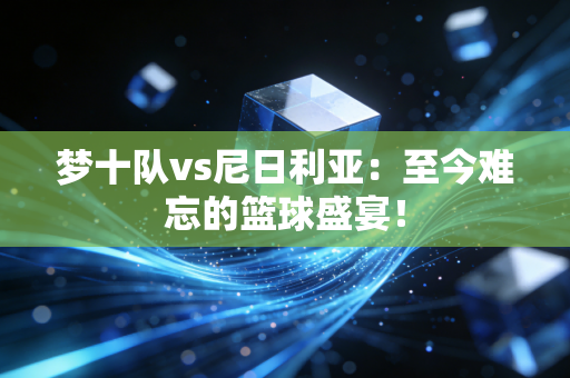 梦十队vs尼日利亚：至今难忘的篮球盛宴！