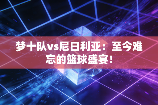 梦十队vs尼日利亚：至今难忘的篮球盛宴！