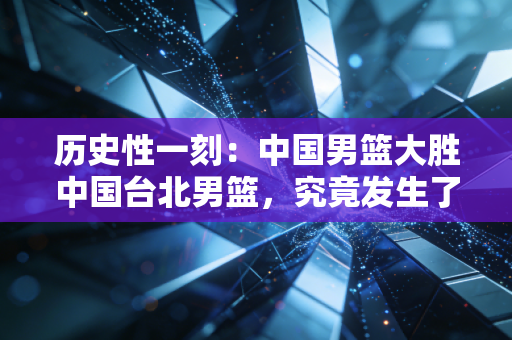 历史性一刻：中国男篮大胜中国台北男篮，究竟发生了什么？