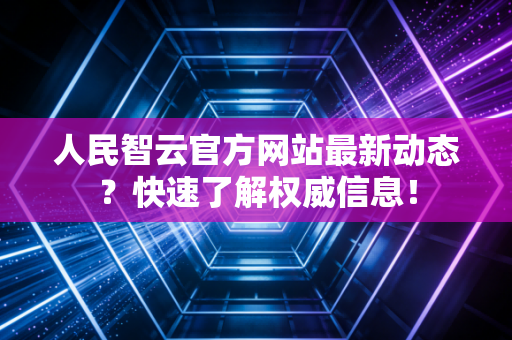 人民智云官方网站最新动态？快速了解权威信息！
