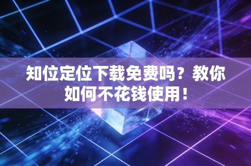 知位定位下载免费吗？教你如何不花钱使用！