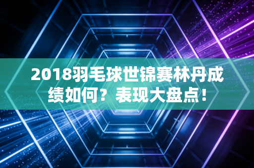 2018羽毛球世锦赛林丹成绩如何？表现大盘点！