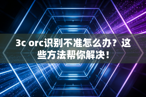 3c orc识别不准怎么办？这些方法帮你解决！