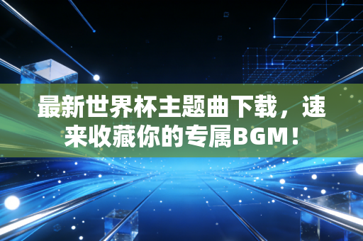 最新世界杯主题曲下载，速来收藏你的专属BGM！