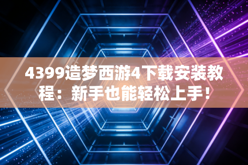 4399造梦西游4下载安装教程：新手也能轻松上手！