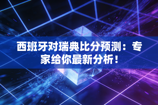 西班牙对瑞典比分预测：专家给你最新分析！
