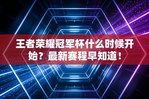 王者荣耀冠军杯什么时候开始？最新赛程早知道！