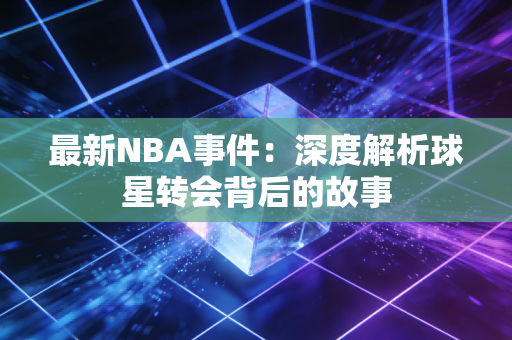 最新NBA事件：深度解析球星转会背后的故事
