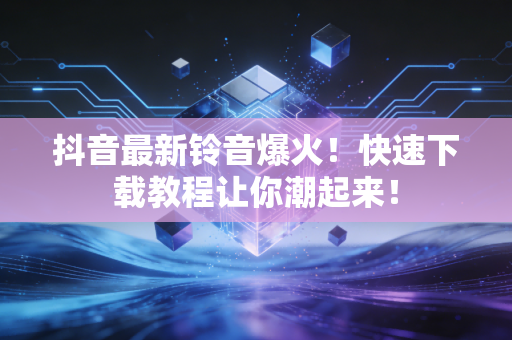 抖音最新铃音爆火！快速下载教程让你潮起来！