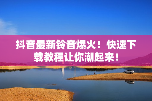 抖音最新铃音爆火！快速下载教程让你潮起来！