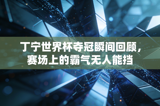 丁宁世界杯夺冠瞬间回顾，赛场上的霸气无人能挡