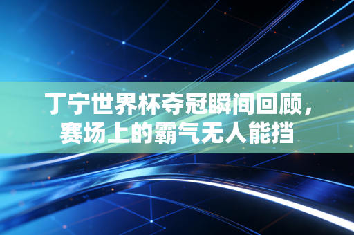 丁宁世界杯夺冠瞬间回顾，赛场上的霸气无人能挡
