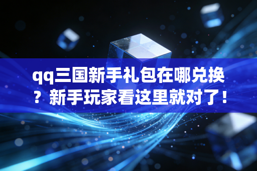 qq三国新手礼包在哪兑换？新手玩家看这里就对了！