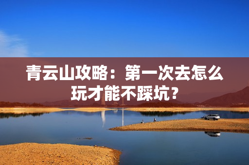 青云山攻略：第一次去怎么玩才能不踩坑？