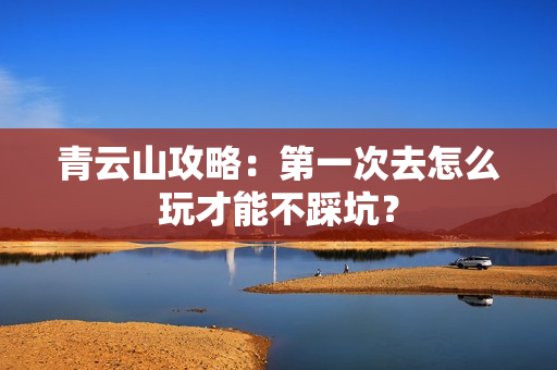 青云山攻略：第一次去怎么玩才能不踩坑？