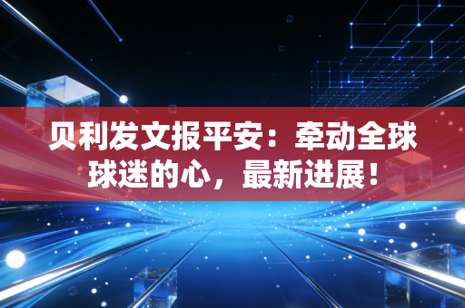 贝利发文报平安：牵动全球球迷的心，最新进展！