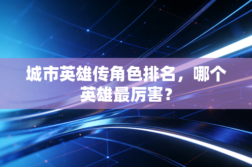 城市英雄传角色排名，哪个英雄最厉害？