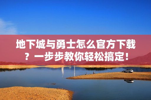 地下城与勇士怎么官方下载？一步步教你轻松搞定！