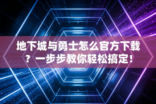 地下城与勇士怎么官方下载？一步步教你轻松搞定！