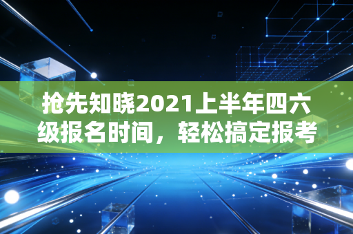 抢先知晓2021上半年四六级报名时间，轻松搞定报考！