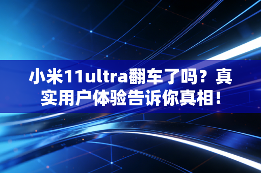小米11ultra翻车了吗？真实用户体验告诉你真相！