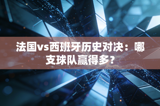 法国vs西班牙历史对决：哪支球队赢得多？