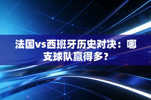 法国vs西班牙历史对决：哪支球队赢得多？