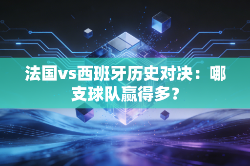 法国vs西班牙历史对决：哪支球队赢得多？
