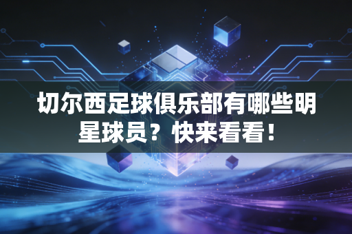 切尔西足球俱乐部有哪些明星球员？快来看看！