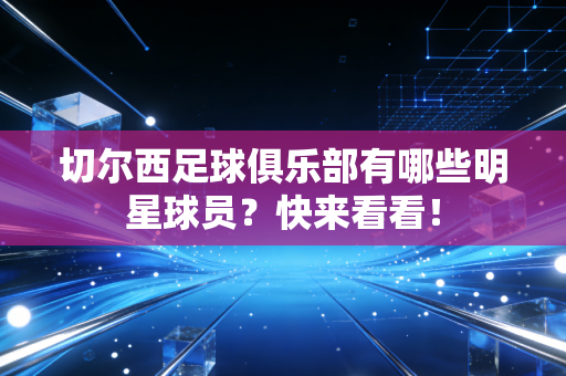 切尔西足球俱乐部有哪些明星球员？快来看看！