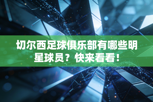 切尔西足球俱乐部有哪些明星球员？快来看看！