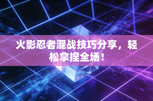 火影忍者混战技巧分享，轻松拿捏全场！