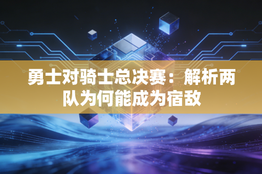 勇士对骑士总决赛：解析两队为何能成为宿敌