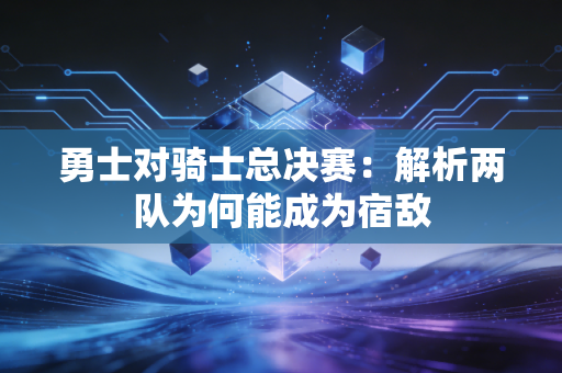勇士对骑士总决赛：解析两队为何能成为宿敌